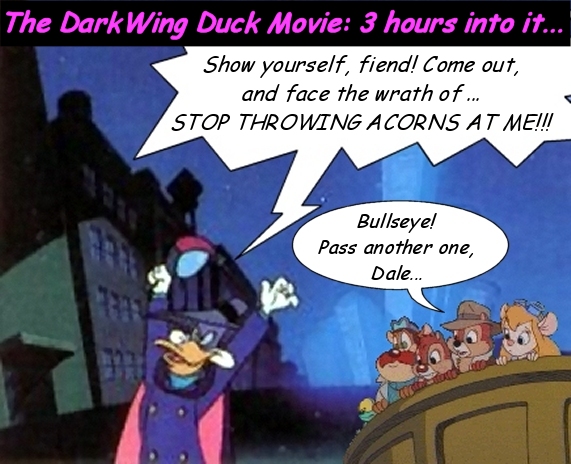 DW: YES! Amazingly, the masked mallard magnificiently maneuvers his way through all obstacles to yet another glorious triumph!
Chip: Either Nimnul's been fooling with his metamorphicizer again or this is April Fool's Day...